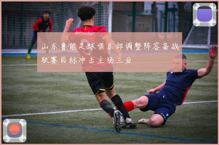 山东鲁能足球俱乐部调整阵容备战联赛目标冲击主场三分