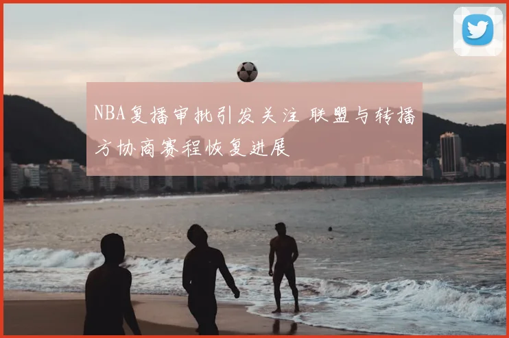 NBA复播审批引发关注 联盟与转播方协商赛程恢复进展